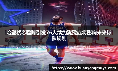 哈登状态骤降引发76人续约犹豫或将影响未来球队规划