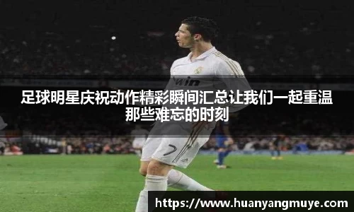 足球明星庆祝动作精彩瞬间汇总让我们一起重温那些难忘的时刻